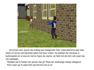 Uit school nam Jaymz die middag een klasgenote mee. Lieke Boersma was haar
naam en hij kon het bijzonder goed met haar vinden. Ze deelden de interesse in
buitenspelen en al was ze niet zo hyper als Jaymz, ze hield net als hem ook weer erg
van spelletjes.
 ‘Wedden dat ik harder kan gooien dan jij?’ Riep het roodharige meisje uitdagend.
 ‘Kom maar op! Ik weet toch wel dat het niet zo is!’
 