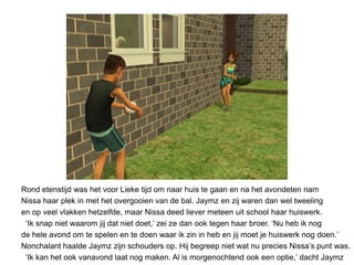Rond etenstijd was het voor Lieke tijd om naar huis te gaan en na het avondeten nam
Nissa haar plek in met het overgooien van de bal. Jaymz en zij waren dan wel tweeling
en op veel vlakken hetzelfde, maar Nissa deed liever meteen uit school haar huiswerk.
 ‘Ik snap niet waarom jij dat niet doet,’ zei ze dan ook tegen haar broer. ‘Nu heb ik nog
de hele avond om te spelen en te doen waar ik zin in heb en jij moet je huiswerk nog doen.’
Nonchalant haalde Jaymz zijn schouders op. Hij begreep niet wat nu precies Nissa’s punt was.
 ‘Ik kan het ook vanavond laat nog maken. Al is morgenochtend ook een optie,’ dacht Jaymz
 