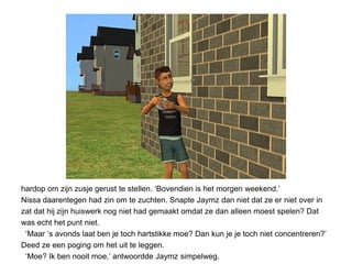 hardop om zijn zusje gerust te stellen. ‘Bovendien is het morgen weekend.’
Nissa daarentegen had zin om te zuchten. Snapte Jaymz dan niet dat ze er niet over in
zat dat hij zijn huiswerk nog niet had gemaakt omdat ze dan alleen moest spelen? Dat
was echt het punt niet.
 ‘Maar ‘s avonds laat ben je toch hartstikke moe? Dan kun je je toch niet concentreren?’
Deed ze een poging om het uit te leggen.
 ‘Moe? Ik ben nooit moe,’ antwoordde Jaymz simpelweg.
 