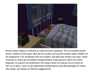 Binnen waren Dewey en Marsha al vroeg het bed in gedoken. Nu hun kinderen buiten
waren, hadden ze toch geen idee dat hun ouders ook nog een andere reden hadden om
de slaapkamer in te verdwijnen dan bij te slapen. Dat deel was immers ook waar: zowel
Chandler en Tosca als zij hadden morgenochtend vroeg examen. Geen van vieren
begrepen ze waarom de professoren het nodig vonden om dat per se om zeven en
tien uur te doen, maar na een telefoontje richting Katrina was alles geregeld en waren
alle zorgen van Dewey en Marsha weggenomen.
 