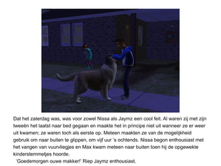 Dat het zaterdag was, was voor zowel Nissa als Jaymz een cool feit. Al waren zij met zijn
tweeën het laatst naar bed gegaan en maakte het in principe niet uit wanneer ze er weer
uit kwamen; ze waren toch als eerste op. Meteen maakten ze van de mogelijkheid
gebruik om naar buiten te glippen, om vijf uur ‘s ochtends. Nissa begon enthousiast met
het vangen van vuurvliegjes en Max kwam meteen naar buiten toen hij de opgewekte
kinderstemmetjes hoorde.
 ‘Goedemorgen ouwe makker!’ Riep Jaymz enthousiast.
 