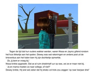 Tegen de tijd dat hun ouders wakker werden, waren Nissa en Jaymz gillend rondom
het huis tikkertje aan het spelen. Dewey was wat rekeningen en andere post uit de
brievenbus aan het halen toen hij zijn dochtertje opmerkte.
 ‘Zo, jij bent er vroeg bij.’
Nissa knikte opgewekt. Dat ze al ruim drieënhalf uur op was, zei ze er maar niet bij.
 ‘Jij en mama moeten zo naar college, of niet?’
Dewey knikte. Hij wist wel zeker dat hij straks vol trots zou zeggen ‘op naar leerjaar drie!’
 