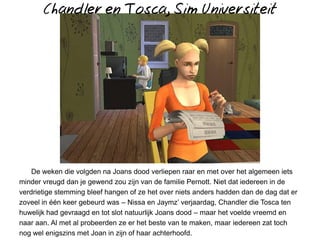 Chandler en Tosca, Sim Universiteit




    De weken die volgden na Joans dood verliepen raar en met over het algemeen iets
minder vreugd dan je gewend zou zijn van de familie Pernott. Niet dat iedereen in de
verdrietige stemming bleef hangen of ze het over niets anders hadden dan de dag dat er
zoveel in één keer gebeurd was – Nissa en Jaymz’ verjaardag, Chandler die Tosca ten
huwelijk had gevraagd en tot slot natuurlijk Joans dood – maar het voelde vreemd en
naar aan. Al met al probeerden ze er het beste van te maken, maar iedereen zat toch
nog wel enigszins met Joan in zijn of haar achterhoofd.
 