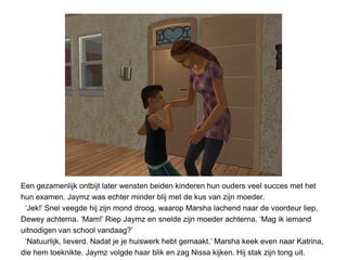 Een gezamenlijk ontbijt later wensten beiden kinderen hun ouders veel succes met het
hun examen. Jaymz was echter minder blij met de kus van zijn moeder.
 ‘Jek!’ Snel veegde hij zijn mond droog, waarop Marsha lachend naar de voordeur liep,
Dewey achterna. ‘Mam!’ Riep Jaymz en snelde zijn moeder achterna. ‘Mag ik iemand
uitnodigen van school vandaag?’
 ‘Natuurlijk, lieverd. Nadat je je huiswerk hebt gemaakt.’ Marsha keek even naar Katrina,
die hem toeknikte. Jaymz volgde haar blik en zag Nissa kijken. Hij stak zijn tong uit.
 