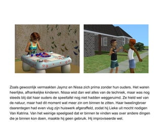 Zoals gewoonlijk vermaakten Jaymz en Nissa zich prima zonder hun ouders. Het waren
heerlijke, afhankelijke kinderen. Nissa wist dan wel alles van de techniek, maar was nog
steeds blij dat haar ouders de speeltafel nog niet hadden weggeruimd. Ze hield wel van
de natuur, maar had dit moment wat meer zin om binnen te zitten. Haar tweelingbroer
daarentegen had even vlug zijn huiswerk afgeraffeld, zodat hij Lieke uit mocht nodigen
Van Katrina. Van het weinige speelgoed dat er binnen te vinden was over andere dingen
die je binnen kon doen, maakte hij geen gebruik. Hij improviseerde wel.
 