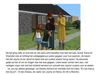 De tijd ging zelfs zo snel dat ze niet eens echt beseften hoe laat het was, terwijl Tosca en
Chandler ook al richting het collegegebouw waren gegaan voor hun examen. Zo kwam
het dat Jaymz ervan stond te kijken dat zijn ouders alweer terug waren. Hij stevende
gelijk op hen af om te vragen hoe het was gegaan. Lieke kwam achter hem aan, niet
verlegen maar ook niet het initiatief nemend om zichzelf aan Jaymz’ ouders voor te stellen.
 ‘Ja, we zijn allebei geslaagd,’ zei Dewey lachend en wendde zich tot Lieke. ‘En wie heb jij
hier bij je? – Ik ben Dewey, de vader van Jaymz en Nissa. En dit is Marsha.’
 