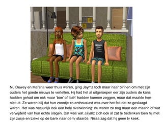 Nu Dewey en Marsha weer thuis waren, ging Jaymz toch maar naar binnen om met zijn
ouders het goede nieuws te vertellen. Hij had het al uitgeroepen eer zijn ouders de kans
hadden gehad om ook maar ‘boe’ of ‘bah’ hadden kunnen zeggen, maar dat maakte hen
niet uit. Ze waren blij dat hun zoontje zo enthousiast was over het feit dat ze geslaagd
waren. Het was natuurlijk ook een hele overwinning: nu waren ze nog maar een maand of wat
verwijderd van hun èchte slagen. Dat was wat Jaymz zich ook al zat te bedenken toen hij met
zijn zusje en Lieke op de bank naar de tv staarde. Nissa zag dat hij geen tv keek.
 