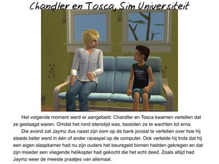 Chandler en Tosca, Sim Universiteit




     Het volgende moment werd er aangebeld: Chandler en Tosca kwamen vertellen dat
ze geslaagd waren. Omdat het rond etenstijd was, besloten ze te wachten tot erna.
     Die avond zat Jaymz dus naast zijn oom op de bank joviaal te vertellen over hoe hij
steeds beter werd in één of ander racespel op de computer. Ook vertelde hij trots dat hij
een eigen slaapkamer had nu zijn ouders het beursgeld binnen hadden gekregen en dat
zijn moeder een vliegende helikopter had gekocht die het echt deed. Zoals altijd had
Jaymz weer de meeste praatjes van allemaal.
 