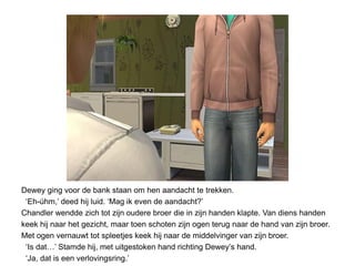 Dewey ging voor de bank staan om hen aandacht te trekken.
 ‘Eh-úhm,’ deed hij luid. ‘Mag ik even de aandacht?’
Chandler wendde zich tot zijn oudere broer die in zijn handen klapte. Van diens handen
keek hij naar het gezicht, maar toen schoten zijn ogen terug naar de hand van zijn broer.
Met ogen vernauwt tot spleetjes keek hij naar de middelvinger van zijn broer.
 ‘Is dat…’ Stamde hij, met uitgestoken hand richting Dewey’s hand.
 ‘Ja, dat is een verlovingsring.’
 