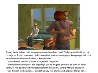 Dewey tastte achter zich, was op zoek naar Marsha’s hand. Nu hij de aandacht van zijn
broertje en Tosca, maar ook zijn kinderen had, was het de uitgesproken gelegenheid om
te vertellen van hun eerder besproken plannen.
  ‘Marsha heeft het min of meer voorgesteld,’ begon hij.
  ‘We hebben van begin af aan al gezegd dat we er geen priesters en alles bij willen
halen, of wie zo’n bruiloft officieel gesproken ook doen,’ sprong Marsha daarop in.
  ‘Dus hebben we besloten…’ Besloot Dewey met glunderend gezicht. ‘Dat er een…’
 