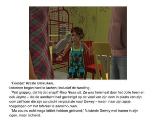 ‘Feestje!’ Kraste Uilskuiken.
Iedereen begon hard te lachen, inclusief de tweeling.
  ‘Wat grappig, dat hij dat snapt!’ Riep Nissa uit. Ze was helemaal door het dolle heen en
ook Jaymz – die de aandacht had gevestigd op de viool van zijn oom in plaats van zijn
oom zelf toen die zijn aandacht verplaatste naar Dewey – kwam naar zijn zusje
toegelopen om het tafereel te aanschouwen.
  ‘Ma zou nu echt mega kritiek hebben geleverd,’ fluisterde Dewey met tranen in zijn
ogen, maar lachend.
 