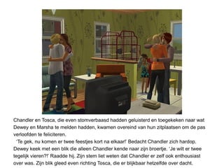 Chandler en Tosca, die even stomverbaasd hadden geluisterd en toegekeken naar wat
Dewey en Marsha te melden hadden, kwamen overeind van hun zitplaatsen om de pas
verloofden te feliciteren.
  ‘Te gek, nu komen er twee feestjes kort na elkaar!’ Bedacht Chandler zich hardop.
Dewey keek met een blik die alleen Chandler kende naar zijn broertje. ‘Je wilt er twee
tegelijk vieren?!’ Raadde hij. Zijn stem liet weten dat Chandler er zelf ook enthousiast
over was. Zijn blik gleed even richting Tosca, die er blijkbaar hetzelfde over dacht.
 