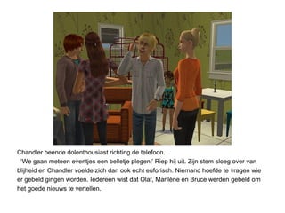 Chandler beende dolenthousiast richting de telefoon.
 ‘We gaan meteen eventjes een belletje plegen!’ Riep hij uit. Zijn stem sloeg over van
blijheid en Chandler voelde zich dan ook echt euforisch. Niemand hoefde te vragen wie
er gebeld gingen worden. Iedereen wist dat Olaf, Marilène en Bruce werden gebeld om
het goede nieuws te vertellen.
 