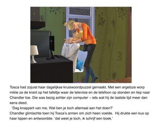 Tosca had zojuist haar dagelijkse kruiswoordpuzzel gemaakt. Met een argeloze worp
mikte ze de krant op het tafeltje waar de televisie en de telefoon op stonden en liep naar
Chandler toe. Die was bezig achter zijn computer – iets wat hij de laatste tijd meer dan
eens deed.
 ‘Dag knappert van me. Wat ben je toch allemaal aan het doen?’
Chandler glimlachte toen hij Tosca’s armen om zich heen voelde. Hij drukte een kus op
haar lippen en antwoordde: ‘dat weet je toch, ik schrijf een boek.’
 