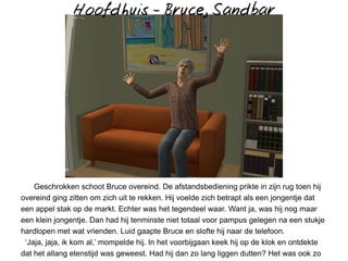Hoofdhuis - Bruce, Sandbar




    Geschrokken schoot Bruce overeind. De afstandsbediening prikte in zijn rug toen hij
overeind ging zitten om zich uit te rekken. Hij voelde zich betrapt als een jongentje dat
een appel stak op de markt. Echter was het tegendeel waar. Want ja, was hij nog maar
een klein jongentje. Dan had hij tenminste niet totaal voor pampus gelegen na een stukje
hardlopen met wat vrienden. Luid gaapte Bruce en slofte hij naar de telefoon.
 ‘Jaja, jaja, ik kom al,’ mompelde hij. In het voorbijgaan keek hij op de klok en ontdekte
dat het allang etenstijd was geweest. Had hij dan zo lang liggen dutten? Het was ook zo
 