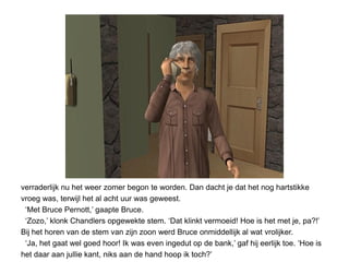 verraderlijk nu het weer zomer begon te worden. Dan dacht je dat het nog hartstikke
vroeg was, terwijl het al acht uur was geweest.
 ‘Met Bruce Pernott,’ gaapte Bruce.
 ‘Zozo,’ klonk Chandlers opgewekte stem. ‘Dat klinkt vermoeid! Hoe is het met je, pa?!’
Bij het horen van de stem van zijn zoon werd Bruce onmiddellijk al wat vrolijker.
 ‘Ja, het gaat wel goed hoor! Ik was even ingedut op de bank,’ gaf hij eerlijk toe. ‘Hoe is
het daar aan jullie kant, niks aan de hand hoop ik toch?’
 