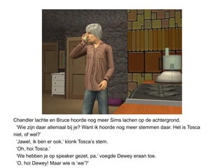Chandler lachte en Bruce hoorde nog meer Sims lachen op de achtergrond.
 ‘Wie zijn daar allemaal bij je? Want ik hoorde nog meer stemmen daar. Het is Tosca
niet, of wel?’
 ‘Jawel, ik ben er ook,’ klonk Tosca’s stem.
 ‘Oh, hoi Tosca.’
 ‘We hebben je op speaker gezet, pa,’ voegde Dewey eraan toe.
 ‘O, hoi Dewey! Maar wie is ‘we’?’
 