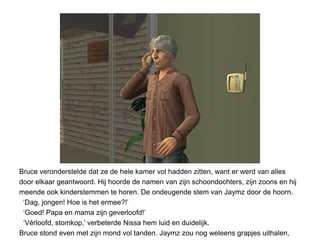 Bruce veronderstelde dat ze de hele kamer vol hadden zitten, want er werd van alles
door elkaar geantwoord. Hij hoorde de namen van zijn schoondochters, zijn zoons en hij
meende ook kinderstemmen te horen. De ondeugende stem van Jaymz door de hoorn.
 ‘Dag, jongen! Hoe is het ermee?!’
 ‘Goed! Papa en mama zijn geverloofd!’
 ‘Vèrloofd, stomkop,’ verbeterde Nissa hem luid en duidelijk.
Bruce stond even met zijn mond vol tanden. Jaymz zou nog weleens grapjes uithalen,
 