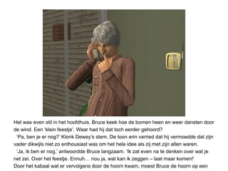 Het was even stil in het hoofdhuis. Bruce keek hoe de bomen heen en weer dansten door
de wind. Een ‘klein feestje’. Waar had hij dat toch eerder gehoord?
 ‘Pa, ben je er nog?’ Klonk Dewey’s stem. De toon erin verried dat hij vermoedde dat zijn
vader dikwijls niet zo enthousiast was om het hele idee als zij met zijn allen waren.
 ‘Ja, ik ben er nog,’ antwoordde Bruce langzaam. ‘Ik zat even na te denken over wat je
net zei. Over het feestje. Ennuh… nou ja, wat kan ik zeggen – laat maar komen!’
Door het kabaal wat er vervolgens door de hoorn kwam, moest Bruce de hoorn op een
 