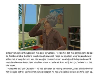eindje van zijn oor houden om niet doof te worden. Hij kon het zelf niet ontkennen: dol op
de feestjes met al die Sims was hij nooit geweest, maar nu hij alleen woonde zou hij wel
willen dat er nog duizend van die feestjes zouden komen waarbij ze tot diep in de nacht
met zijn allen opbleven. Met z’n allen, maar vooral met Joan erbij. Ach ja, helaas kon dat
niet meer.
 ‘Hartstikke tof,’ zei Chandler – hij had besloten de leiding te nemen, zoals altijd wanneer
het feestjes betrof. Samen met zijn pa besprak hij nog wat laatste details en hing toen op.
 