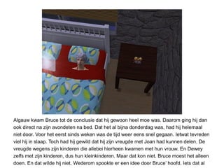 Algauw kwam Bruce tot de conclusie dat hij gewoon heel moe was. Daarom ging hij dan
ook direct na zijn avondeten na bed. Dat het al bijna donderdag was, had hij helemaal
niet door. Voor het eerst sinds weken was de tijd weer eens snel gegaan. Ietwat tevreden
viel hij in slaap. Toch had hij gewild dat hij zijn vreugde met Joan had kunnen delen. De
vreugde wegens zijn kinderen die allebei hierheen kwamen met hun vrouw. En Dewey
zelfs met zijn kinderen, dus hun kleinkinderen. Maar dat kon niet. Bruce moest het alleen
doen. En dat wílde hij niet. Wederom spookte er een idee door Bruce’ hoofd. Iets dat al
 