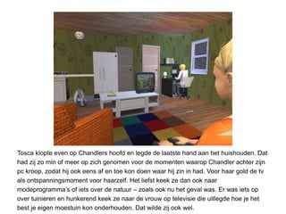 Tosca klopte even op Chandlers hoofd en legde de laatste hand aan het huishouden. Dat
had zij zo min of meer op zich genomen voor de momenten waarop Chandler achter zijn
pc kroop, zodat hij ook eens af en toe kon doen waar hij zin in had. Voor haar gold de tv
als ontspanningsmoment voor haarzelf. Het liefst keek ze dan ook naar
modeprogramma’s of iets over de natuur – zoals ook nu het geval was. Er was iets op
over tuinieren en hunkerend keek ze naar de vrouw op televisie die uitlegde hoe je het
best je eigen moestuin kon onderhouden. Dat wilde zij ook wel.
 
