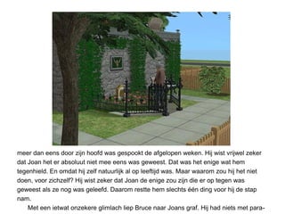 meer dan eens door zijn hoofd was gespookt de afgelopen weken. Hij wist vrijwel zeker
dat Joan het er absoluut niet mee eens was geweest. Dat was het enige wat hem
tegenhield. En omdat hij zelf natuurlijk al op leeftijd was. Maar waarom zou hij het niet
doen, voor zichzelf? Hij wist zeker dat Joan de enige zou zijn die er op tegen was
geweest als ze nog was geleefd. Daarom restte hem slechts één ding voor hij de stap
nam.
    Met een ietwat onzekere glimlach liep Bruce naar Joans graf. Hij had niets met para-
 