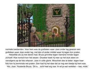 normale toestanden. Voor hem was de grafsteen waar Joan onder lag gewoon een
grafsteen waar Joan onder lag, niet één of ander middel waar hij tegen kon praten.
    Hetzelfde als zij met dieren had. Bruce grinnikte tegen niemand minder tegen
zichzelf. Hoe ironisch kon het wezen. Onzeker keek hij neer op het stuk steen en
vervolgens op de foto erboven. Joan in volle glorie. Misschien des te beter: tegen haar
foto kon hij tenminste wel praten. Dan had hij het idee dat ze nog een beetje bij hem was.
  ‘Hoi, Joan,’ fluisterde Bruce. ‘Dit is… echt heel erg raar. Ik wil je wat vertellen – nee, mòèt.’
 