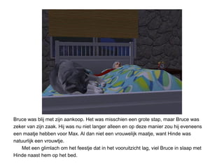 Bruce was blij met zijn aankoop. Het was misschien een grote stap, maar Bruce was
zeker van zijn zaak. Hij was nu niet langer alleen en op deze manier zou hij eveneens
een maatje hebben voor Max. Al dan niet een vrouwelijk maatje, want Hinde was
natuurlijk een vrouwtje.
    Met een glimlach om het feestje dat in het vooruitzicht lag, viel Bruce in slaap met
Hinde naast hem op het bed.
 