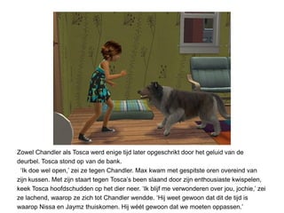 Zowel Chandler als Tosca werd enige tijd later opgeschrikt door het geluid van de
deurbel. Tosca stond op van de bank.
 ‘Ik doe wel open,’ zei ze tegen Chandler. Max kwam met gespitste oren overeind van
zijn kussen. Met zijn staart tegen Tosca’s been slaand door zijn enthousiaste kwispelen,
keek Tosca hoofdschudden op het dier neer. ‘Ik blijf me verwonderen over jou, jochie,’ zei
ze lachend, waarop ze zich tot Chandler wendde. ‘Hij weet gewoon dat dit de tijd is
waarop Nissa en Jaymz thuiskomen. Hij wéét gewoon dat we moeten oppassen.’
 