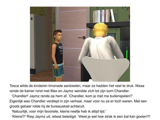 Tosca wilde de kinderen limonade aanbieden, maar ze hadden het veel te druk. Nissa
rende de kamer rond met Max en Jaymz wendde zich tot zijn oom Chandler.
 ‘Chandler!’ Jaymz rende op hem af. ‘Chandler, kom je met me buitenspelen?’
Eigenlijk was Chandler verdiept in zijn verhaal, maar voor nu ze er toch waren. Met een
groots gebaar rolde hij de bureaustoel achteruit.
 ‘Natuurlijk, voor mijn favoriete, kleine neefje heb ik altijd tijd.’
 ‘Kleine?!’ Riep Jaymz uit, ietwat beledigd. ‘Weet je wel hoe strak ik een bal kan gooien?!’
 