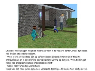 Chandler wilde zeggen ‘nog niet, maar daar kom ik zo vast wel achter’, maar zijn neefje
had alweer iets anders bedacht.
 ‘Weet je wat we vandaag ook op school hebben geleerd?! Handstand!’ Riep hij
enthousiast uit en in één sierlijke beweging stond Jaymz op zijn kop. ‘Wow, buiten ziet
het er nog grappiger uit als je ondersteboven kijkt!’
 ‘Goed, hoor!’ Chandler juichte hard.
Nissa was ook naar buiten gekomen, vergezeld door Max. Ze leerde hem pootje geven.
 