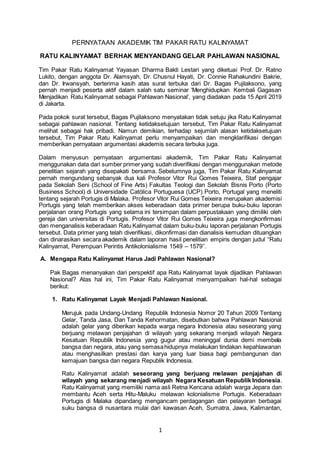 1
PERNYATAAN AKADEMIK TIM PAKAR RATU KALINYAMAT
RATU KALINYAMAT BERHAK MENYANDANG GELAR PAHLAWAN NASIONAL
Tim Pakar Ratu Kalinyamat Yayasan Dharma Bakti Lestari yang diketuai Prof. Dr. Ratno
Lukito, dengan anggota Dr. Alamsyah, Dr. Chusnul Hayati, Dr. Connie Rahakundini Bakrie,
dan Dr. Irwansyah, berterima kasih atas surat terbuka dari Dr. Bagas Pujilaksono, yang
pernah menjadi peserta aktif dalam salah satu seminar ‘Menghidupkan Kembali Gagasan
Menjadikan Ratu Kalinyamat sebagai Pahlawan Nasional’, yang diadakan pada 15 April 2019
di Jakarta.
Pada pokok surat tersebut, Bagas Pujilaksono menyatakan tidak setuju jika Ratu Kalinyamat
sebagai pahlawan nasional. Tentang ketidaksetujuan tersebut, Tim Pakar Ratu Kalinyamat
melihat sebagai hak pribadi. Namun demikian, terhadap sejumlah alasan ketidaksetujuan
tersebut, Tim Pakar Ratu Kalinyamat perlu menyampaikan dan mengklarifikasi dengan
memberikan pernyataan argumentasi akademis secara terbuka juga.
Dalam menyusun pernyataan argumentasi akademik, Tim Pakar Ratu Kalinyamat
menggunakan data dari sumber primer yang sudah diverifikasi dengan menggunakan metode
penelitian sejarah yang disepakati bersama. Sebelumnya juga, Tim Pakar Ratu Kalinyamat
pernah mengundang sebanyak dua kali Profesor Vitor Rui Gomes Teixeira, Staf pengajar
pada Sekolah Seni (School of Fine Arts) Fakultas Teologi dan Sekolah Bisnis Porto (Porto
Business School) di Universidade Católica Portuguesa (UCP) Porto, Portugal yang meneliti
tentang sejarah Portugis di Malaka. Profesor Vitor Rui Gomes Teixeira merupakan akademisi
Portugis yang telah memberikan akses keberadaan data primer berupa buku-buku laporan
perjalanan orang Portugis yang selama ini tersimpan dalam perpustakaan yang dimiliki oleh
gereja dan universitas di Portugis. Profesor Vitor Rui Gomes Teixeira juga mengkonfirmasi
dan menganalisis keberadaan Ratu Kalinyamat dalam buku-buku laporan perjalanan Portugis
tersebut. Data primer yang telah diverifikasi, dikonfirmasi dan dianalisis kemudian dituangkan
dan dinarasikan secara akademik dalam laporan hasil penelitian empiris dengan judul “Ratu
Kalinyamat, Perempuan Perintis Antikolonialisme 1549 – 1579’’.
A. Mengapa Ratu Kalinyamat Harus Jadi Pahlawan Nasional?
Pak Bagas menanyakan dari perspektif apa Ratu Kalinyamat layak dijadikan Pahlawan
Nasional? Atas hal ini, Tim Pakar Ratu Kalinyamat menyampaikan hal-hal sebagai
berikut:
1. Ratu Kalinyamat Layak Menjadi Pahlawan Nasional.
Merujuk pada Undang-Undang Republik Indonesia Nomor 20 Tahun 2009 Tentang
Gelar, Tanda Jasa, Dan Tanda Kehormatan, disebutkan bahwa Pahlawan Nasional
adalah gelar yang diberikan kepada warga negara Indonesia atau seseorang yang
berjuang melawan penjajahan di wilayah yang sekarang menjadi wilayah Negara
Kesatuan Republik Indonesia yang gugur atau meninggal dunia demi membela
bangsa dan negara, atau yang semasahidupnya melakukan tindakan kepahlawanan
atau menghasilkan prestasi dan karya yang luar biasa bagi pembangunan dan
kemajuan bangsa dan negara Republik Indonesia.
Ratu Kalinyamat adalah seseorang yang berjuang melawan penjajahan di
wilayah yang sekarang menjadi wilayah Negara Kesatuan Republik Indonesia.
Ratu Kalinyamat yang memiliki nama asli Retna Kencana adalah warga Jepara dan
membantu Aceh serta Hitu-Maluku melawan kolonialisme Portugis. Keberadaan
Portugis di Malaka dipandang mengancam perdagangan dan pelayaran berbagai
suku bangsa di nusantara mulai dari kawasan Aceh, Sumatra, Jawa, Kalimantan,
 