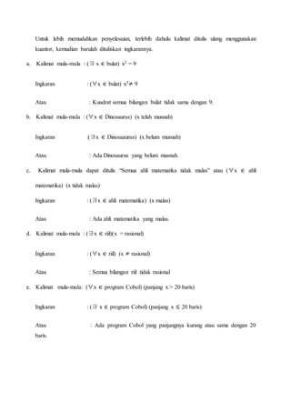 Untuk lebih memudahkan penyelesaian, terlebih dahulu kalimat ditulis ulang menggunakan
kuantor, kemudian barulah dituliskan ingkarannya.
a. Kalimat mula-mula : (∃ x ∊ bulat) x2 = 9
Ingkaran : (∀x ∊ bulat) x2≠ 9
Atau : Kuadrat semua bilangan bulat tidak sama dengan 9.
b. Kalimat mula-mula : (∀x ∊ Dinosaurus) (x telah musnah)
Ingkaran :(∃x ∊ Dinosaaurus) (x belum musnah)
Atau : Ada Dinosaurus yang belum musnah.
c. Kalimat mula-mula dapat ditulis “Semua ahli matematika tidak malas” atau (∀x ∊ ahli
matematika) (x tidak malas)
Ingkaran : (∃x ∊ ahli matematika) (x malas)
Atau : Ada ahli matematika yang malas.
d. Kalimat mula-mula : (∃x ∊ riil)(x = rasional)
Ingkaran : (∀x ∊ riil) (x ≠ rasional)
Atau : Semua bilangan riil tidak rasional
e. Kalimat mula-mula: (∀x ∊ program Cobol) (panjang x > 20 baris)
Ingkaran : (∃ x ∊ program Cobol) (panjang x ≤ 20 baris)
Atau : Ada program Cobol yang panjangnya kurang atau sama dengan 20
baris.
 