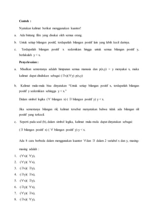 Contoh :
Nyatakan kalimat berikut menggunakan kuantor!
a. Ada bintang film yang disukai oleh semua orang.
b. Untuk setiap bilangan positif, terdapatlah bilangan positif lain yang lebih kecil darinya.
c. Terdapatlah bilangan positif x sedemikian hingga untuk semua bilangan positif y,
berlakulah y < x.
Penyelesaian :
a. Misalkan semestanya adalah himpunan semua manusia dan p(x,y) = y menyukai x, maka
kalimat dapat dituliskan sebagai (∃x)(∀y) p(x,y)
b. Kalimat mula-mula bisa dinyatakan “Untuk setiap bilangan positif x, terdapatlah bilangan
positif y sedemikian sehingga y < x.”
Dalam simbol logika (∀ bilangan x) ( ∃ bilangan positif y) y < x.
Jika semestanya bilangan riil, kalimat tersebut menyatakan bahwa tidak ada bilangan riil
positif yang terkecil.
c. Seperti pada soal (b), dalam simbol logika, kalimat mula-mula dapat dinyatakan sebagai:
(∃ bilangan positif x) ( ∀ bilangan positif y) y < x.
Ada 8 cara berbeda dalam menggunakan kuantor ∀dan ∃ dalam 2 variabel x dan y, masing-
masing adalah :
1. (∀x)( ∀y),
2. (∀y)( ∀x),
3. (∃x)( ∃y),
4. (∃y)( ∃x),
5. (∀x)( ∃y),
6. (∃y)( ∀x),
7. (∀y)( ∃x),
8. (∃x)( ∀y),
 
