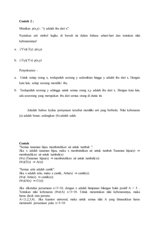 Contoh 2 :
Misalkan p(x,y) : “y adalah ibu dari x”.
Nyatakan arti simbol logika di bawah ini dalam bahasa sehari-hari dan tentukan nilai
kebenarannya!
a. (∀x)(∃y) p(x,y)
b. (∃y)(∀x) p(x,y)
Penyelesaian :
a. Untuk setiap orang x, terdapatlah seorang y sedemikian hingga y adalah ibu dari x. Dengan
kata lain, setiap seorang memiliki ibu.
b. Terdapatlah seorang y sehingga untuk semua orang x,y adalah ibu dari x. Dengan kata lain,
ada seseorang yang merupakan ibu dari semua orang di dunia ini.
Jelaslah bahwa kedua pernyataan tersebut memiliki arti yang berbeda. Nilai kebenaran
(a) adalah benar, sedangkan (b) adalah salah.
Contoh
”Semua tanaman hijau membutuhkan air untuk tumbuh ”.
Jika x adalah tanaman hijau, maka x membutuhkan air untuk tumbuh Tanaman hijau(x) ⇒
membutuhkan air untuk tumbuh(x)
(∀x) (Tanaman hijau(x) ⇒ membutuhkan air untuk tumbuh(x))
(∀x)(T(x) ⇒ A(x))
”Semua artis adalah cantik”.
Jika x adalah artis, maka x cantik, Artis(x) ⇒ cantik(x).
(∀x)( Artis(x) ⇒ cantik(x))
(∀x)(A(x) ⇒ C(x))
Jika diketahui persamaan x+3>10, dengan x adalah himpunan bilangan bulat positif A > 5 .
Tentukan nilai kebenaran (∀x∈A) x+3>10. Untuk menentukan nilai kebenarannya, maka
harus dicek satu persatu.
A={1,2,3,4}. Jika kuantor universal, maka untuk semua nilai A yang dimasukkan harus
memenuhi persamaan yaitu x+3>10
 