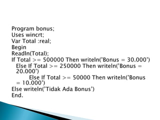 Program bonus;
Uses wincrt;
Var Total :real;
Begin
Readln(Total);
If Total >= 500000 Then writeln(’Bonus = 30.000’)
  Else If Total >= 250000 Then writeln(’Bonus =
  20.000’)
        Else If Total >= 50000 Then writeln(’Bonus
  = 10.000’)
Else writeln(’Tidak Ada Bonus’)
End.
 