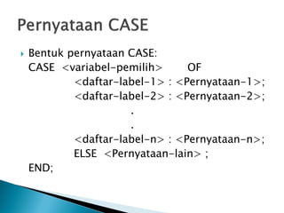    Bentuk pernyataan CASE:
    CASE <variabel-pemilih>      OF
            <daftar-label-1> : <Pernyataan-1>;
            <daftar-label-2> : <Pernyataan-2>;
                      .
                      .
            <daftar-label-n> : <Pernyataan-n>;
            ELSE <Pernyataan-lain> ;
    END;
 