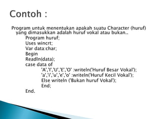 Program untuk menentukan apakah suatu Character (huruf)
  yang dimasukkan adalah huruf vokal atau bukan..
      Program huruf;
      Uses wincrt;
      Var data:char;
      Begin
      Readln(data);
      case data of
             'A','I','U','E','O' :writeln('Huruf Besar Vokal');
             'a','i','u','e','o' :writeln('Huruf Kecil Vokal');
             Else writeln ('Bukan huruf Vokal');
             End;
      End.
 