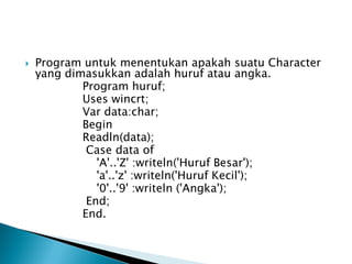    Program untuk menentukan apakah suatu Character
    yang dimasukkan adalah huruf atau angka.
            Program huruf;
            Uses wincrt;
            Var data:char;
            Begin
            Readln(data);
             Case data of
               'A'..'Z' :writeln('Huruf Besar');
               'a'..'z' :writeln('Huruf Kecil');
               '0'..'9' :writeln ('Angka');
             End;
            End.
 