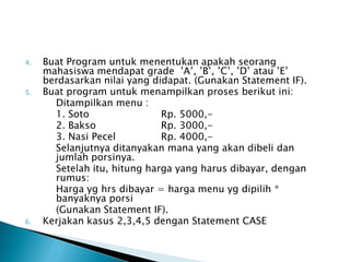 4.   Buat Program untuk menentukan apakah seorang
     mahasiswa mendapat grade ’A’, ’B’, ’C’, ’D’ atau ’E’
     berdasarkan nilai yang didapat. (Gunakan Statement IF).
5.   Buat program untuk menampilkan proses berikut ini:
       Ditampilkan menu :
       1. Soto                Rp. 5000,-
       2. Bakso               Rp. 3000,-
       3. Nasi Pecel          Rp. 4000,-
       Selanjutnya ditanyakan mana yang akan dibeli dan
       jumlah porsinya.
       Setelah itu, hitung harga yang harus dibayar, dengan
       rumus:
       Harga yg hrs dibayar = harga menu yg dipilih *
       banyaknya porsi
       (Gunakan Statement IF).
6.   Kerjakan kasus 2,3,4,5 dengan Statement CASE
 