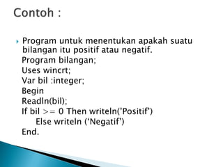    Program untuk menentukan apakah suatu
    bilangan itu positif atau negatif.
    Program bilangan;
    Uses wincrt;
    Var bil :integer;
    Begin
    Readln(bil);
    If bil >= 0 Then writeln(’Positif’)
        Else writeln (‘Negatif’)
    End.
 