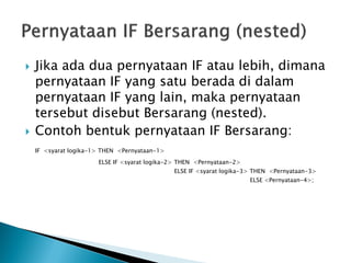    Jika ada dua pernyataan IF atau lebih, dimana
    pernyataan IF yang satu berada di dalam
    pernyataan IF yang lain, maka pernyataan
    tersebut disebut Bersarang (nested).
   Contoh bentuk pernyataan IF Bersarang:
    IF <syarat logika-1> THEN <Pernyataan-1>
                       ELSE IF <syarat logika-2> THEN <Pernyataan-2>
                                               ELSE IF <syarat logika-3> THEN <Pernyataan-3>
                                                                       ELSE <Pernyataan-4>;
 
