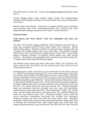 BETA-UFO Indonesia
3
dari jendela lantai 16 rumah sakit. Catatan medis Jenderal Forrestal dirahasiakan sampai
hari ini.
Presiden Truman dengan cepat menutupi rahasia tersebut dan merahasiakannya
sedemikian rupa sehingga masyarakat umum masih berpikir bahwa piring terbang adalah
suatu lelucon.
Baiklah, sekian untuk sekarang. Tetapi cerita ini semakin menarik karena memberikan
suatu penjelasan bagi semua “penculikan-penculikan alien” misterius yang selalu
dilaporkan dalam tayangan-tayangan di televisi seperti “Unsolved Mysteries”.
Penutup-nutupan
Lebih banyak dari “Press Release” John Lear, dilanjutkan dari mana saya
berhenti:
“Di tahun 1947, Presiden Truman mendirikan sebuah kelompok yang terdiri dari 12
orang yang merupakan personil ilmuwan militer tingkat atas di jamannya. Mereka
dikenal sebagai MJ-12. Meskipun kelompok ini masih ada sampai sekarang, tidak ada
seorangpun dari anggota-anggota aslinya yang masih hidup. Yang terakhir meninggal
adalah Gordon Gray, mantan Sekretaris Angkatan Darat, di tahun 1984. Setiap seorang
anggota meninggal, kelompok itu menunjuk seorang anggota baru untuk mengisi
posisinya. Ada spekulasi yang mengatakan bahwa kelompok yang dikenal sebagai MJ-
12 tersebut paling sedikit menambah beberapa anggota.
Ada beberapa piring terbang yang jatuh di akhir tahun 1940an, satu di Roswell, New
Mexico, satu di Aztec, New Mexico, dan satu di dekat Laredo, Texas, sekitar 30 mil di
dalam perbatasan Mexico.
Pertimbangkanlah, apabila Anda berkenan, posisi Pemerintah Amerika Serikat pada saat
itu. Mereka dengan bangga menganggap diri mereka sendiri adalah bangsa yang paling
kuat di Bumi, setelah baru-baru ini memproduksi bom atom, suatu kemajuan yang begitu
gemilang, dibutuhkan 4 tahun bagi Rusia untuk mengejarnya, dan hanya dengan bantuan
pengkhianat-pengkhianat pada Demokrasi. Mereka telah membuat sebuah pesawat udara
jet yang terbang melebihi kecepatan suara. Mereka telah membuat pengebom-pengebom
jet dengan jangkauan antar benua yang dapat membawa senjata dengan daya rusak yang
luar biasa. Era sesudah perang, dan masa depan nampak cerah. Sekarang bayangkan
seperti apa keadaannya bagi para pemimpin yang sama, yang telah menyaksikan
kepanikan karena siaran radio Orson Wells, “Dunia Peperangan” di tahun 1938. Ribuan
orang Amerika menjadi panik karena penyerangan Bumi oleh makhluk-makhluk dari
planet lain yang disajikan begitu nyata. Bayangkan ketakutan mereka seolah-olah
mereka benar-benar menyaksikan mayat-mayat dari makhluk kecil bertampang
mengerikan dengan mata besar, kulit reptil dan jari-jari seperti cakar. Bayangkan
keterkejutan mereka ketika mereka berusaha menentukan bagaimana “piring-piring” aneh
ini bertenaga dan menemukan bahwa tidak satupun bagian yang sedikit agak mirip
dengan komponen-komponen yang mereka kenal: tidak ada siliner atau seher, tidak ada
 