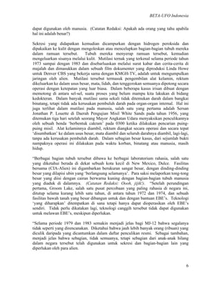 BETA-UFO Indonesia
6
dapat digunakan oleh manusia. (Catatan Redaksi: Apakah ada orang yang tahu apabila
hal ini adalah benar?)
Sekresi yang didapatkan kemudian dicampurkan dengan hidrogen peroksida dan
dipakaikan ke kulit dengan mengoleskan atau mencelupkan bagian-bagian tubuh mereka
dalam ramuan tersebut. Tubuh mereka menyerap ramuan tersebut, kemudian
mengeluarkan sisanya melalui kulit. Mutilasi ternak yang terkenal selama periode tahun
1973 sampai dengan 1983 dan disebarluaskan melalui surat kabar dan cerita-cerita di
majalah dan dimasukkan dalam sebuah film dokumenter yang diproduksi Linda Howe
untuk Denver CBS yang bekerja sama dengan KMGH-TV, adalah untuk mengumpulkan
jaringan oleh alien. Mutilasi tersebut termasuk pengembilan alat kelamin, rektum
dikeluarkan ke dalam usus besar, mata, lidah, dan tenggorokan semuanya dipotong secara
operasi dengan ketepatan yang luar biasa. Dalam beberapa kasus irisan dibuat dengan
memotong di antara sel-sel, suatu proses yang belum mampu kita lakukan di bidang
kedokteran. Dalam banyak mutilasi sama sekali tidak ditemukan darah dalam bangkai
binatang, tetapi tidak ada kerusakan pembuluh darah pada organ-organ internal. Hal ini
juga terlihat dalam mutilasi pada manusia, salah satu yang pertama adalah Sersan
Jonathan P. Louette di Daerah Pengujian Misil White Sands pada tahun 1956, yang
ditemukan tiga hari setelah seorang Mayor Angkatan Udara menyaksikan penculikannya
oleh sebuah benda ‘berbentuk cakram’ pada 0300 ketika dilakukan pencarian puing-
puing misil. Alat kelaminnya diambil, rektum diangkat secara operasi dan secara tepat
‘disumbatkan’ ke dalam usus besar, mata diambil dan seluruh darahnya diambil, lagi-lagi,
tanpa ada kerusakan pembuluh darah. Dalam sebagian besar kasus, dari sejumlah bukti
nampaknya operasi ini dilakukan pada waktu korban, binatang atau manusia, masih
hidup.
“Berbagai bagian tubuh tersebut dibawa ke berbagai laboratorium rahasia, salah satu
yang diketahui berada di dekat sebuah kota kecil di New Mexico, Dulce. Fasilitas
bersama (CIA-Alien) ini digambarkan berukuran sangat besar, dengan dinding-dinding
besar yang dilapisi ubin yang ‘berlangsung selamanya’. Para saksi melaporkan tong-tong
besar yang diisi dengan cairan berwarna kuning dengan bagian-bagian tubuh manusia
yang diaduk di dalamnya. (Catatan Redaksi: Oooh, jijik!). “Setelah perundingan
pertama, Groom Lake, salah satu pusat percobaan yang paling rahasia di negara ini,
ditutup selama kurang lebih satu tahun, di antara tahun 1972 dan 1974, dan sebuah
fasilitas bawah tanah yang besar dibangun untuk dan dengan bantuan EBE’s. Teknologi
‘yang diharapkan’ ditempatkan di sana tetapi hanya dapat dioperasikan oleh EBE’s
sendiri. Tidak perlu dikatakan lagi, teknologi canggih tersebut tidak dapat digunakan
untuk melawan EBE’s, meskipun diperlukan.
“Selama periode 1979 dan 1983 semakin menjadi jelas bagi MJ-12 bahwa segalanya
tidak seperti yang direncanakan. Diketahui bahwa jauh lebih banyak orang (ribuan) yang
diculik daripada yang dicantumkan dalam daftar penculikan resmi. Sebagai tambahan,
menjadi jelas bahwa sebagian, tidak semuanya, tetapi sebagian dari anak-anak hilang
dalam negara tersebut telah digunakan untuk sekresi dan bagian-bagian lain yang
diperlukan oleh para alien.
 