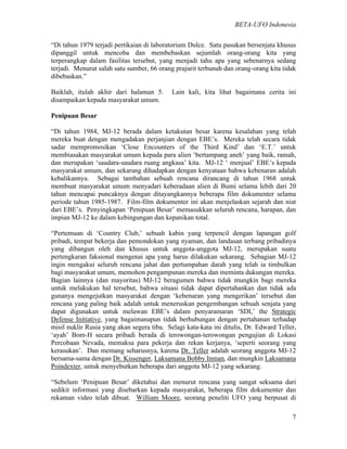BETA-UFO Indonesia
7
“Di tahun 1979 terjadi pertikaian di laboratorium Dulce. Satu pasukan bersenjata khusus
dipanggil untuk mencoba dan membebaskan sejumlah orang-orang kita yang
terperangkap dalam fasilitas tersebut, yang menjadi tahu apa yang sebenarnya sedang
terjadi. Menurut salah satu sumber, 66 orang prajurit terbunuh dan orang-orang kita tidak
dibebaskan.”
Baiklah, itulah akhir dari halaman 5. Lain kali, kita lihat bagaimana cerita ini
disampaikan kepada masyarakat umum.
Penipuan Besar
“Di tahun 1984, MJ-12 berada dalam ketakutan besar karena kesalahan yang telah
mereka buat dengan mengadakan perjanjian dengan EBE’s. Mereka telah secara tidak
sadar mempromosikan ‘Close Encounters of the Third Kind’ dan ‘E.T.’ untuk
membiasakan masyarakat umum kepada para alien ‘bertampang aneh’ yang baik, ramah,
dan merupakan ‘saudara-saudara ruang angkasa’ kita. MJ-12 ‘ menjual’ EBE’s kepada
masyarakat umum, dan sekarang dihadapkan dengan kenyataan bahwa kebenaran adalah
kebalikannya. Sebagai tambahan sebuah rencana dirancang di tahun 1968 untuk
membuat masyarakat umum menyadari keberadaan alien di Bumi selama lebih dari 20
tahun mencapai puncaknya dengan ditayangkannya beberapa film dokumenter selama
periode tahun 1985-1987. Film-film dokumenter ini akan menjelaskan sejarah dan niat
dari EBE’s. Penyingkapan ‘Penipuan Besar’ memasukkan seluruh rencana, harapan, dan
impian MJ-12 ke dalam kebingungan dan kepanikan total.
“Pertemuan di ‘Country Club,’ sebuah kabin yang terpencil dengan lapangan golf
pribadi, tempat bekerja dan pemondokan yang nyaman, dan landasan terbang pribadinya
yang dibangun oleh dan khusus untuk anggota-anggota MJ-12, merupakan suatu
pertengkaran faksional mengenai apa yang harus dilakukan sekarang. Sebagian MJ-12
ingin mengakui seluruh rencana jahat dan pertumpahan darah yang telah ia timbulkan
bagi masyarakat umum, memohon pengampunan mereka dan meminta dukungan mereka.
Bagian lainnya (dan mayoritas) MJ-12 beragumen bahwa tidak mungkin bagi mereka
untuk melakukan hal tersebut, bahwa situasi tidak dapat dipertahankan dan tidak ada
gunanya mengejutkan masyarakat dengan ‘kebenaran yang mengerikan’ tersebut dan
rencana yang paling baik adalah untuk meneruskan pengembangan sebuah senjata yang
dapat digunakan untuk melawan EBE’s dalam penyaramaran ‘SDI,’ the Strategic
Defense Initiative, yang bagaimanapun tidak berhubungan dengan pertahanan terhadap
misil nuklir Rusia yang akan segera tiba. Selagi kata-kata ini ditulis, Dr. Edward Teller,
‘ayah’ Bom-H secara pribadi berada di terowongan-terowongan pengujian di Lokasi
Percobaan Nevada, memaksa para pekerja dan rekan kerjanya, ‘seperti seorang yang
kerasukan’. Dan memang seharusnya, karena Dr. Teller adalah seorang anggota MJ-12
bersama-sama dengan Dr. Kissenger, Laksamana Bobby Inman, dan mungkin Laksamana
Poindexter, untuk menyebutkan beberapa dari anggota MJ-12 yang sekarang.
“Sebelum ‘Penipuan Besar’ diketahui dan menurut rencana yang sangat seksama dari
sedikit informasi yang disebarkan kepada masyarakat, beberapa film dokumenter dan
rekaman video telah dibuat. William Moore, seorang peneliti UFO yang berpusat di
 