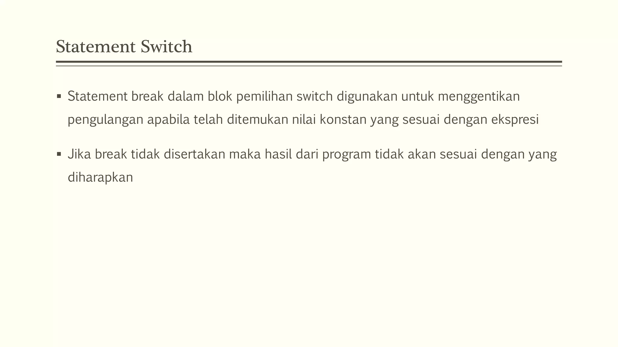 Statement Switch
 Statement break dalam blok pemilihan switch digunakan untuk menggentikan
pengulangan apabila telah ditemukan nilai konstan yang sesuai dengan ekspresi
 Jika break tidak disertakan maka hasil dari program tidak akan sesuai dengan yang
diharapkan
 