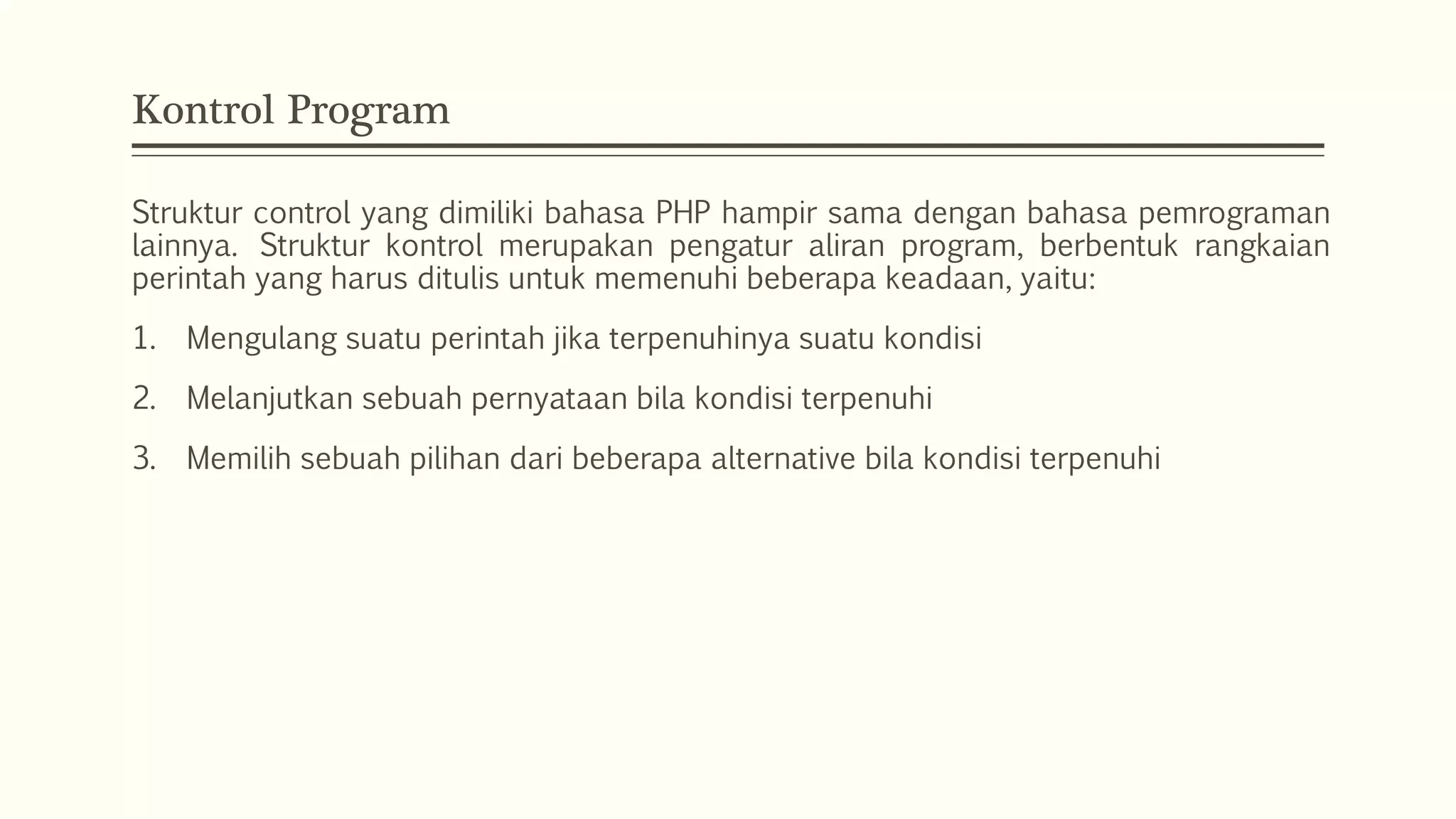Kontrol Program
Struktur control yang dimiliki bahasa PHP hampir sama dengan bahasa pemrograman
lainnya. Struktur kontrol merupakan pengatur aliran program, berbentuk rangkaian
perintah yang harus ditulis untuk memenuhi beberapa keadaan, yaitu:
1. Mengulang suatu perintah jika terpenuhinya suatu kondisi
2. Melanjutkan sebuah pernyataan bila kondisi terpenuhi
3. Memilih sebuah pilihan dari beberapa alternative bila kondisi terpenuhi
 