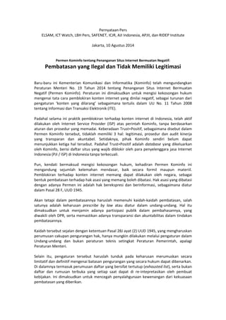Pernyataan Pers
ELSAM, ICT Watch, LBH Pers, SAFENET, ICJR, AJI Indonesia, APJII, dan RIDEP Institute
Jakarta, 10 Agustus 2014
Permen Kominfo tentang Penanganan Situs Internet Bermuatan Negatif:
Pembatasan yang Ilegal dan Tidak Memiliki Legitimasi
Baru-baru ini Kementerian Komunikasi dan Informatika (Kominfo) telah mengundangkan
Peraturan Menteri No. 19 Tahun 2014 tentang Penanganan Situs Internet Bermuatan
Negatif (Permen Kominfo). Peraturan ini dimaksudkan untuk mengisi kekosongan hukum
mengenai tata cara pemblokiran konten internet yang dinilai negatif, sebagai turunan dari
pengaturan ‘konten yang dilarang’ sebagaimana tertulis dalam UU No. 11 Tahun 2008
tentang Informasi dan Transaksi Elektronik (ITE).
Padahal selama ini praktik pemblokiran terhadap konten internet di Indonesia, telah aktif
dilakukan oleh Internet Service Provider (ISP) atas perintah Kominfo, tanpa berdasarkan
aturan dan prosedur yang memadai. Keberadaan Trust+Positif, sebagaimana disebut dalam
Permen Kominfo tersebut, tidaklah memiliki 3 hal: legitimasi, prosedur dan audit kinerja
yang transparan dan akuntabel. Setidaknya, pihak Kominfo sendiri belum dapat
menunjukkan ketiga hal tersebut. Padahal Trust+Positif adalah database yang dikeluarkan
oleh Kominfo, berisi daftar situs yang wajib diblokir oleh para penyelenggara jasa Internet
Indonesia (PJI / ISP) di Indonesia tanpa terkecuali.
Pun, kendati bermaksud mengisi kekosongan hukum, kehadiran Permen Kominfo ini
mengandung sejumlah kelemahan mendasar, baik secara formil maupun materiil.
Pemblokiran terhadap konten internet memang dapat dilakukan oleh negara, sebagai
bentuk pembatasan terhadap hak asasi yang memang boleh dibatasi. Hak asasi yang dibatasi
dengan adanya Permen ini adalah hak berekspresi dan berinformasi, sebagaimana diatur
dalam Pasal 28 F, UUD 1945.
Akan tetapi dalam pembatasannya haruslah memenuhi kaidah-kaidah pembatasan, salah
satunya adalah keharusan prescribe by law atau diatur dalam undang-undang. Hal itu
dimaksudkan untuk menjamin adanya partisipasi publik dalam pembahasannya, yang
diwakili oleh DPR, serta memastikan adanya transparansi dan akuntabilitas dalam tindakan
pembatasannya.
Kaidah tersebut sejalan dengan ketentuan Pasal 28J ayat (2) UUD 1945, yang mengharuskan
perumusan cakupan pengurangan hak, hanya mungkin dilakukan melalui pengaturan dalam
Undang-undang dan bukan peraturan teknis setingkat Peraturan Pemerintah, apalagi
Peraturan Menteri.
Selain itu, pengaturan tersebut haruslah tunduk pada keharusan merumuskan secara
limitatif dan definitif mengenai batasan pengurangan yang secara hukum dapat dibenarkan.
Di dalamnya termasuk perumusan daftar yang bersifat tertutup (exhausted list), serta bukan
daftar dan rumusan terbuka yang setiap saat dapat di re-intepretasikan oleh pembuat
kebijakan. Ini dimaksudkan untuk mencegah penyalahgunaan kewenangan dari kekuasaan
pembatasan yang diberikan.
 