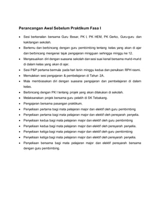 Perancangan Awal Sebelum Praktikum Fasa I
 Sesi berkenalan bersama Guru Besar, PK I, PK HEM, PK Gerko, Guru-guru dan
kakitangan sekolah.
 Bertemu dan berbincang dengan guru pembimbing tentang kelas yang akan di ajar
dan berbincang mengenai tajuk pengajaran mingguan sehingga minggu ke 12.
 Menyesuaikan diri dengan suasana sekolah dan sesi suai kenal bersama murid-murid
di dalam kelas yang akan di ajar.
 Sesi P&P pertama bermula pada hari Isnin minggu kedua dan penulisan RPH rasmi.
 Memulakan sesi pengajaran & pembelajaran di Tahun 2A.
 Mula membiasakan diri dengan suasana pengajaran dan pembelajaran di dalam
kelas.
 Berbincang dengan PK I tentang projek yang akan dilakukan di sekolah.
 Melaksanakan projek bersama guru pelatih di SK Tebakang.
 Pengajaran bersama pasangan praktikum.
 Penyeliaan pertama bagi mata pelajaran major dan elektif oleh guru pembimbing
 Penyeliaan pertama bagi mata pelajaran major dan elektif oleh pensyarah penyelia.
 Penyeliaan kedua bagi mata pelajaran major dan elektif oleh guru pembimbing
 Penyeliaan kedua bagi mata pelajaran major dan elektif oleh pensyarah penyelia.
 Penyeliaan ketiga bagi mata pelajaran major dan elektif oleh guru pembimbing
 Penyeliaan ketiga bagi mata pelajaran major dan elektif oleh pensyarah penyelia.
 Penyeliaan bersama bagi mata pelajaran major dan elektif pensyarah bersama
dengan guru pembimbing.
 